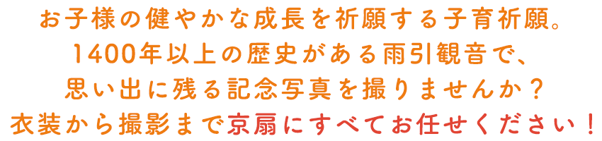 お子様の健やかな成長を祈願する子育祈願。1400年以上の歴史がある雨引観音で、思い出に残る記念写真を撮りませんか？衣装から撮影まで京扇にすべてお任せください！