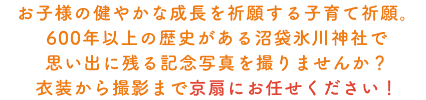 お子様の健やかな成長を祈願する子育て祈願。600年以上の歴史がある沼袋氷川神社で思い出に残る記念写真を撮りませんか？衣装から撮影まで京扇にお任せください！