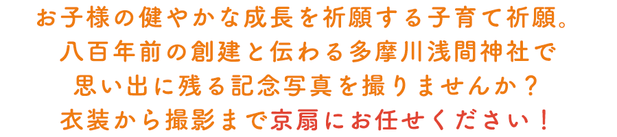 お子様の健やかな成⾧を祈願する子育て祈願。八百年前の創建と伝えられている多摩川浅間神社で思い出に残る記念写真を撮りませんか？衣装から撮影まで京扇にお任せください！