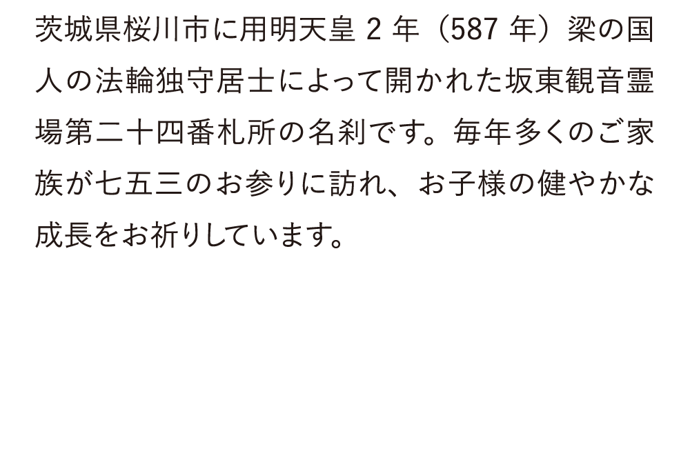 茨城県桜川市に用明天皇2年（587年）梁の国人の法輪独守居士によって開かれた坂東観音霊場第二十四番札所の名刹です。毎年多くのご家族が七五三のお参りに訪れ、お子様の健やかな成長をお祈りしています。